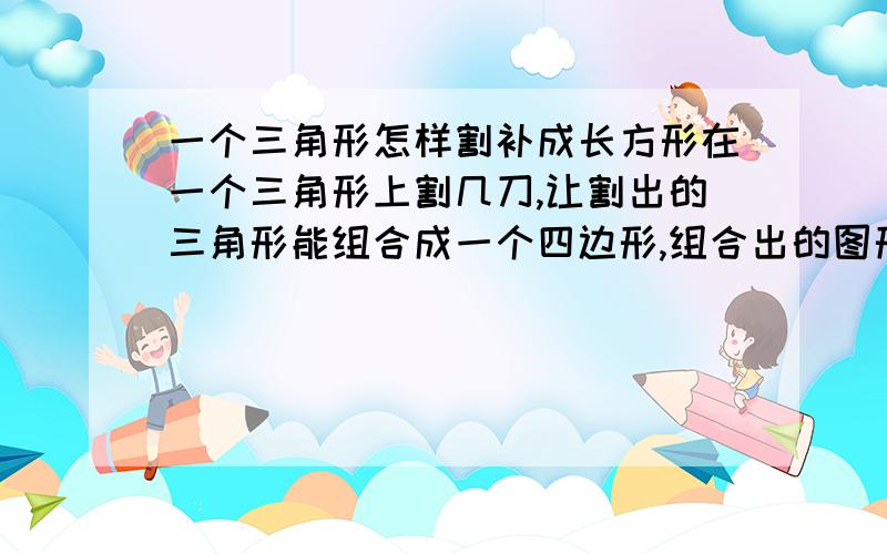 一个三角形怎样割补成长方形在一个三角形上割几刀,让割出的三角形能组合成一个四边形,组合出的图形越多越好!