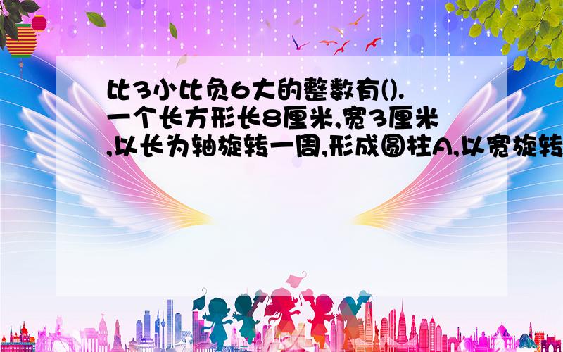 比3小比负6大的整数有().一个长方形长8厘米,宽3厘米,以长为轴旋转一周,形成圆柱A,以宽旋转一周形成圆圆柱新B,B和A的体积最简单的比是（）：（）