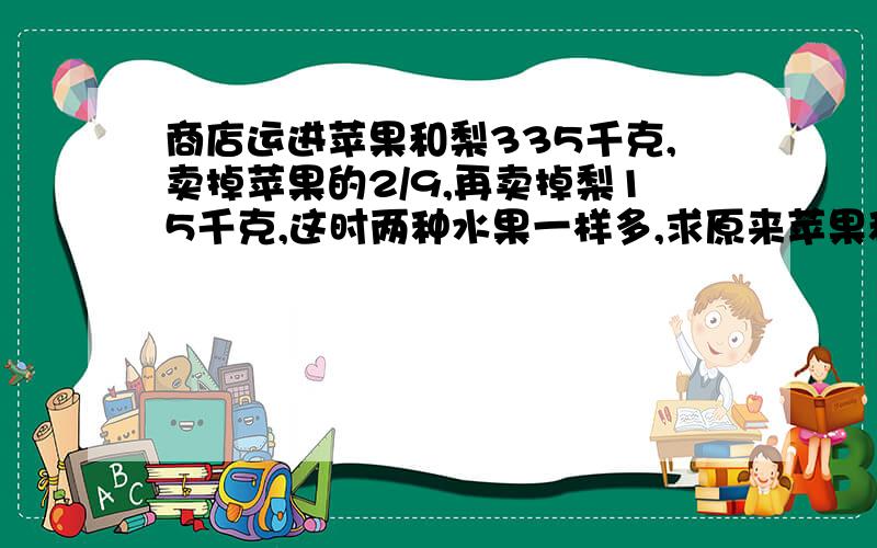 商店运进苹果和梨335千克,卖掉苹果的2/9,再卖掉梨15千克,这时两种水果一样多,求原来苹果和梨各多少千克