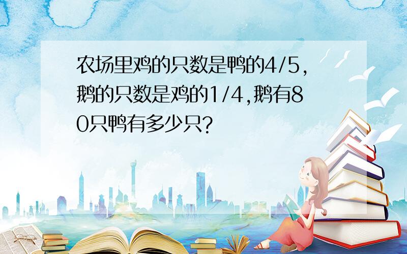 农场里鸡的只数是鸭的4/5,鹅的只数是鸡的1/4,鹅有80只鸭有多少只?