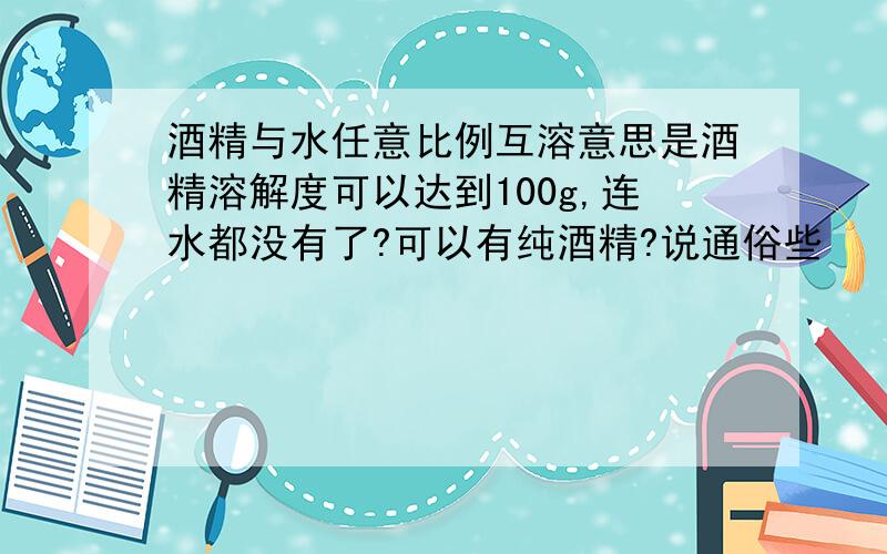 酒精与水任意比例互溶意思是酒精溶解度可以达到100g,连水都没有了?可以有纯酒精?说通俗些