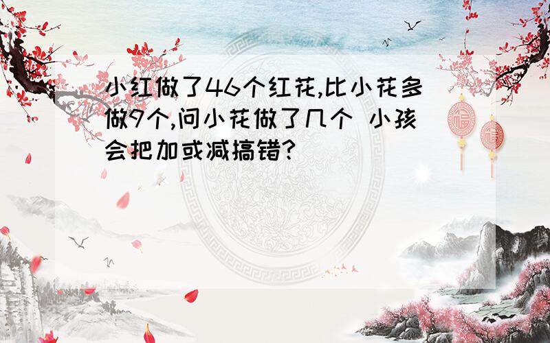 小红做了46个红花,比小花多做9个,问小花做了几个 小孩会把加或减搞错?