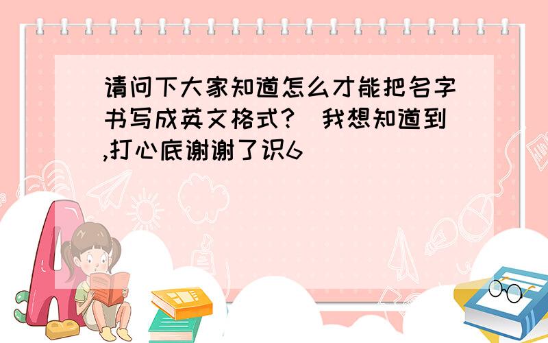 请问下大家知道怎么才能把名字书写成英文格式?　我想知道到,打心底谢谢了识6