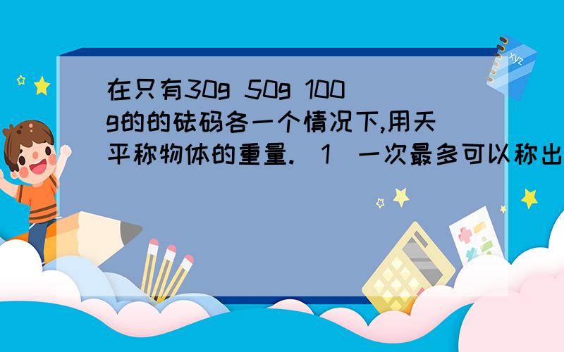 在只有30g 50g 100g的的砝码各一个情况下,用天平称物体的重量.（1）一次最多可以称出（ ）克的物体.