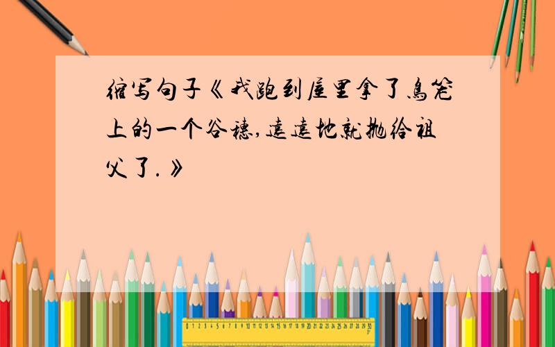 缩写句子《我跑到屋里拿了鸟笼上的一个谷穗,远远地就抛给祖父了.》