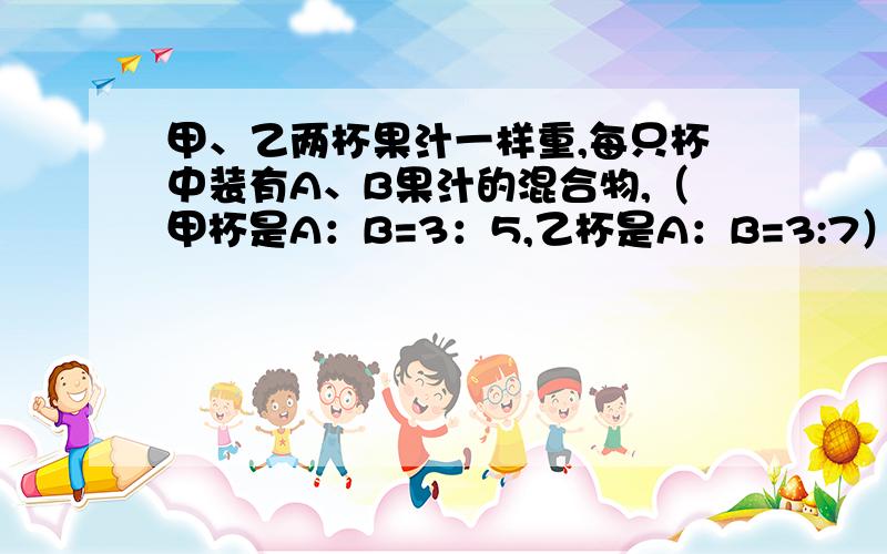 甲、乙两杯果汁一样重,每只杯中装有A、B果汁的混合物,（甲杯是A：B=3：5,乙杯是A：B=3:7）.现将甲、乙两杯中的所有果汁都倒在一起,共重800克,其中果汁A有多少克?