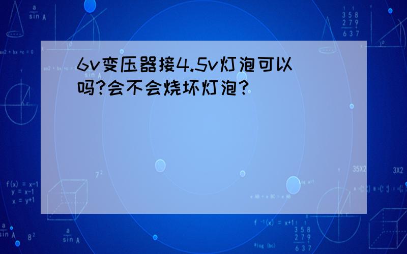 6v变压器接4.5v灯泡可以吗?会不会烧坏灯泡?