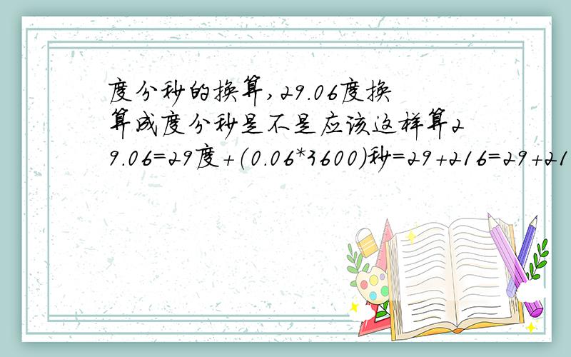 度分秒的换算,29.06度换算成度分秒是不是应该这样算29.06=29度+（0.06*3600）秒=29+216=29+216/60=29度+3.6分（3.6分=3分+（0.6分*60）=3分36所以得出结果为29度3分36秒不知道这样算对吗?另外图纸上标有18.