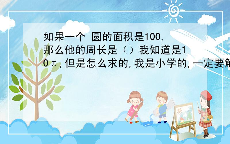 如果一个 圆的面积是100,那么他的周长是（）我知道是10π,但是怎么求的,我是小学的,一定要解,老师明天可能会叫我回答的