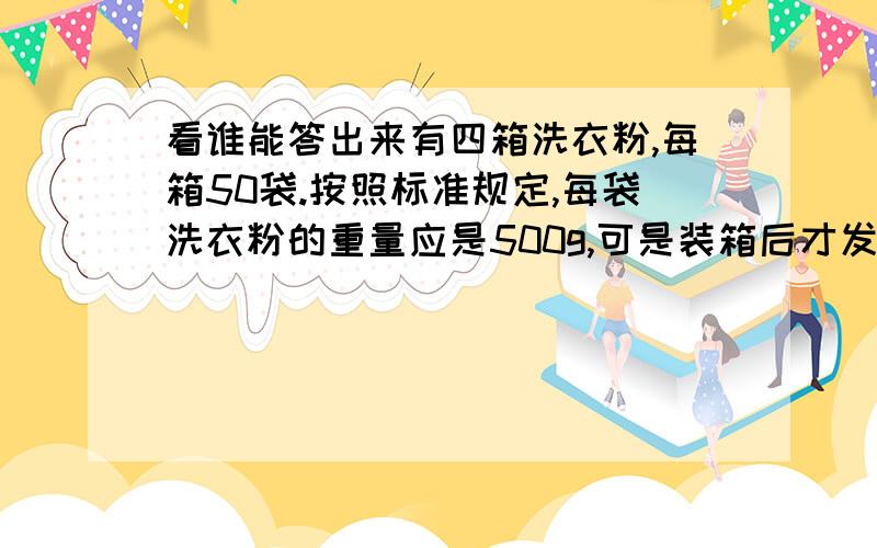 看谁能答出来有四箱洗衣粉,每箱50袋.按照标准规定,每袋洗衣粉的重量应是500g,可是装箱后才发现其中有一箱洗衣粉的重量不合格,每袋只有450g,从外表看很难分辨,如果只有一只称,只能称一次,