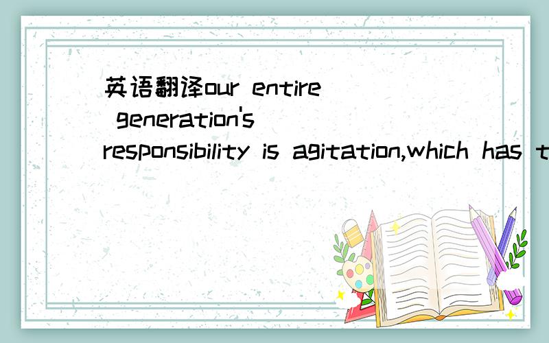 英语翻译our entire generation's responsibility is agitation,which has the luxury to be able to make a difference.