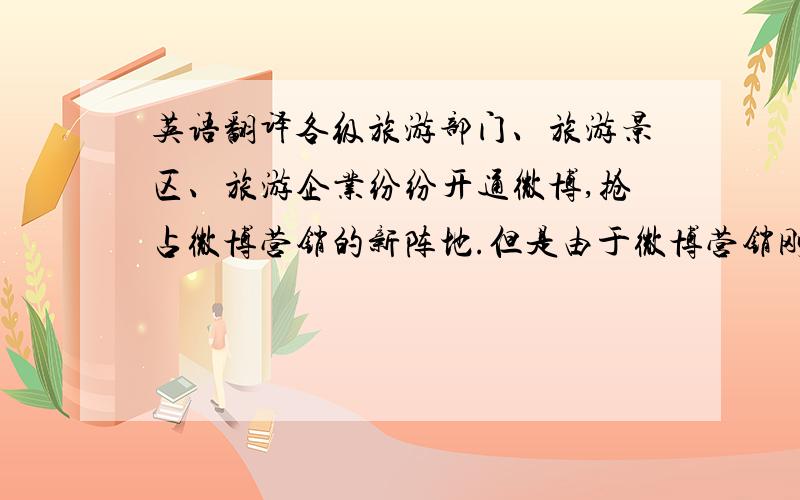 英语翻译各级旅游部门、旅游景区、旅游企业纷纷开通微博,抢占微博营销的新阵地.但是由于微博营销刚刚起步,我国旅游业并没有广泛合理地利用微博,与其他行业的微博营销相比略有落后,