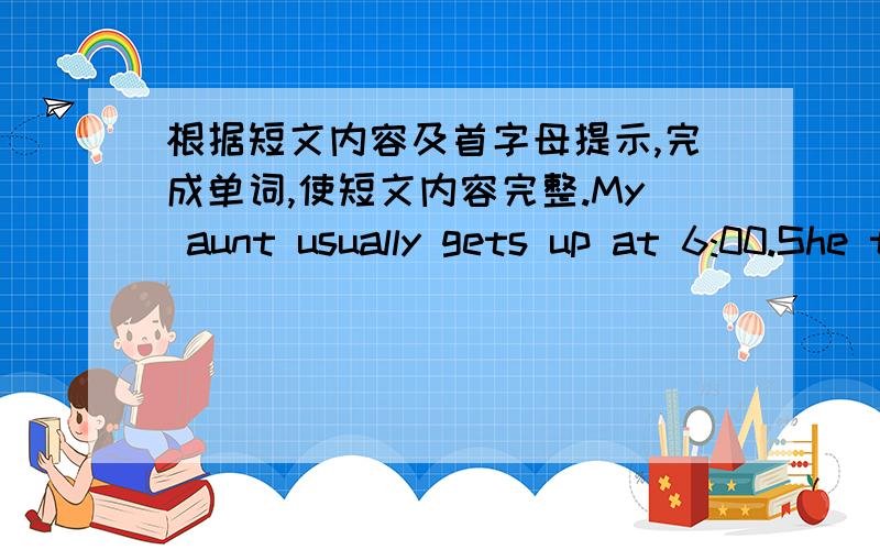 根据短文内容及首字母提示,完成单词,使短文内容完整.My aunt usually gets up at 6:00.She takes a shower.Then she eats breakfast.A________breakfast,she goes to work at 7:00.She  works i_____(2) a school.She is a teacher.She loves he