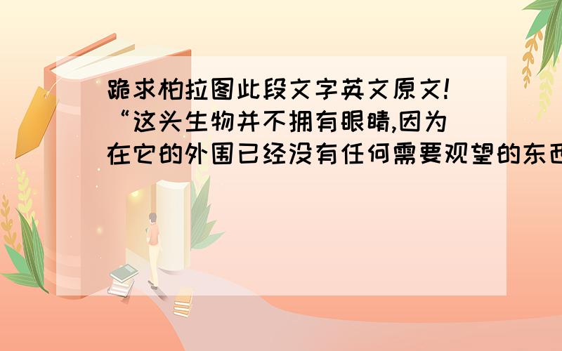 跪求柏拉图此段文字英文原文!“这头生物并不拥有眼睛,因为在它的外围已经没有任何需要观望的东西存在；它亦没有耳朵,因为外围没有任何需要聆听的事物；外围没有任何的气息,所以它不