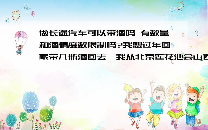 做长途汽车可以带酒吗 有数量和酒精度数限制吗?我想过年回家带几瓶酒回去,我从北京莲花池会山西做的是长途汽车,不知道能不能带白酒上车?有知道的吗?奖赏10份