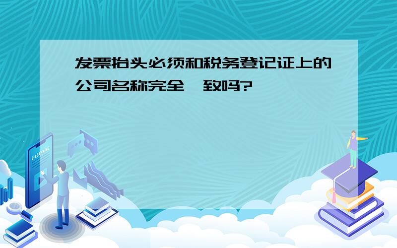 发票抬头必须和税务登记证上的公司名称完全一致吗?