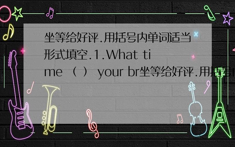 坐等给好评.用括号内单词适当形式填空.1.What time （ ） your br坐等给好评.用括号内单词适当形式填空.1.What time （ ） your brother（ ）（finish） his homework every evening?2.（ ）（do） your homework by you