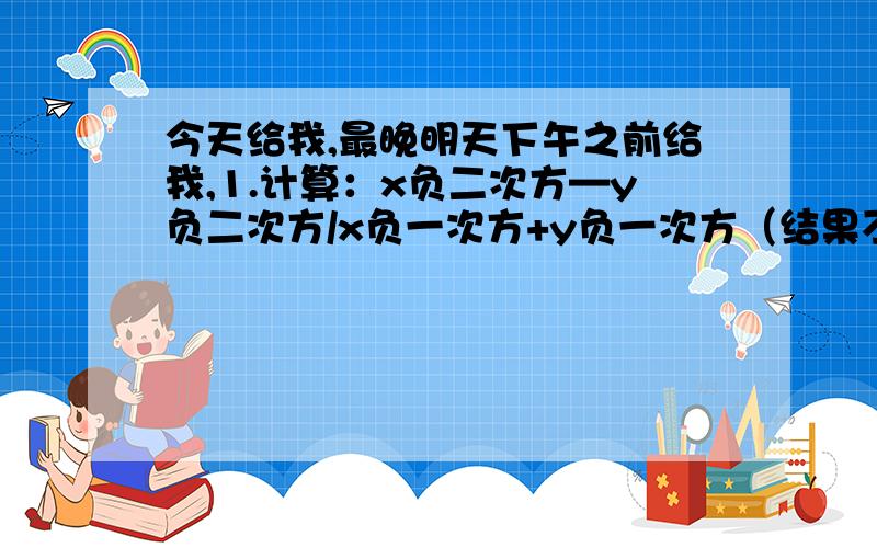 今天给我,最晚明天下午之前给我,1.计算：x负二次方—y负二次方/x负一次方+y负一次方（结果不含负整数指数幂）2.化简:[x+2-5/x-2]/x-3/x-23.计算：(x-y)²×（x+y)²4.计算：（x负一次方+y负一