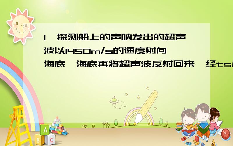 1、探测船上的声呐发出的超声波以1450m/s的速度射向海底,海底再将超声波反射回来,经ts后声呐收到反射超声波.试求,每底深度h与时间t之间的关系.