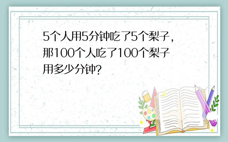 5个人用5分钟吃了5个梨子,那100个人吃了100个梨子用多少分钟?