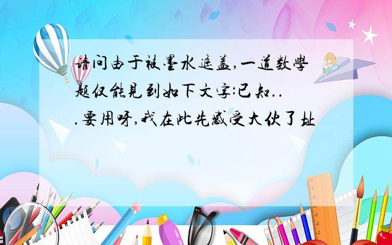 请问由于被墨水遮盖,一道数学题仅能见到如下文字:已知...要用呀,我在此先感受大伙了址