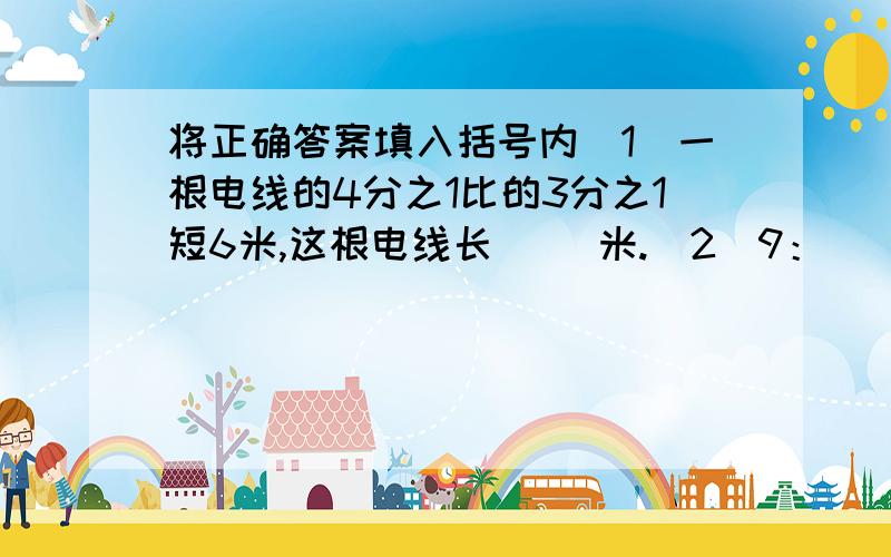 将正确答案填入括号内（1）一根电线的4分之1比的3分之1短6米,这根电线长（ ）米.（2）9：（ ） =（ ）分之（ ）=（ ）÷（ ）=0.6=（ ）%.（3）甲数除以乙数（0除外）等于（　）,这叫做（ ）.