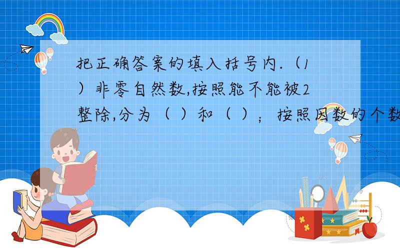 把正确答案的填入括号内.（1）非零自然数,按照能不能被2整除,分为（ ）和（ ）；按照因数的个数,可分为（ ）和（ ）.（2）在三位数中,最小的奇数是（ ）,最小的偶数是（ ）,最小的质数