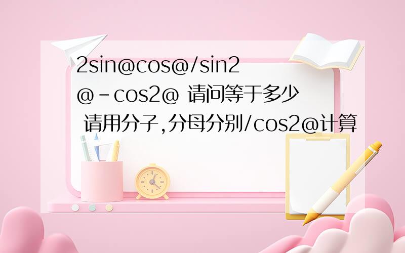 2sin@cos@/sin2@-cos2@ 请问等于多少 请用分子,分母分别/cos2@计算