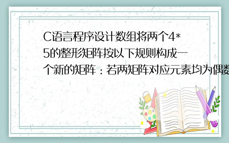 C语言程序设计数组将两个4*5的整形矩阵按以下规则构成一个新的矩阵：若两矩阵对应元素均为偶数,则对应新矩阵的元素的值为两元素值的差,否则为两元素值的和