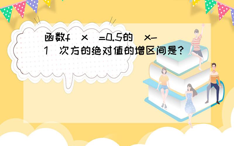 函数f(x)=0.5的|x-1|次方的绝对值的增区间是?