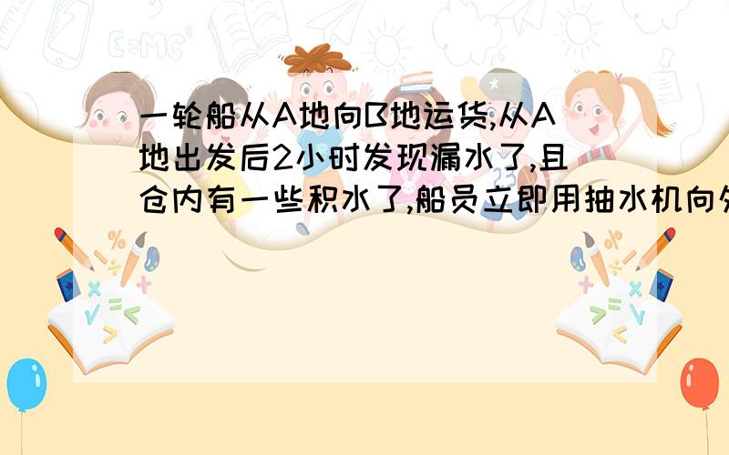 一轮船从A地向B地运货,从A地出发后2小时发现漏水了,且仓内有一些积水了,船员立即用抽水机向外排水,但船上只有一台抽水机到达B地后可增加一台,又用了3小时到达B地,下货用了半小时,装上