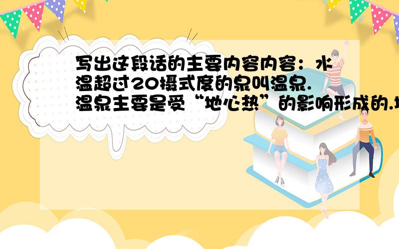 写出这段话的主要内容内容：水温超过20摄式度的泉叫温泉.温泉主要是受“地心热”的影响形成的.地壳深处的水越往下温度越高.这些热水,沿着地壳裂缝上升到地面就形成了温泉.温泉水比一