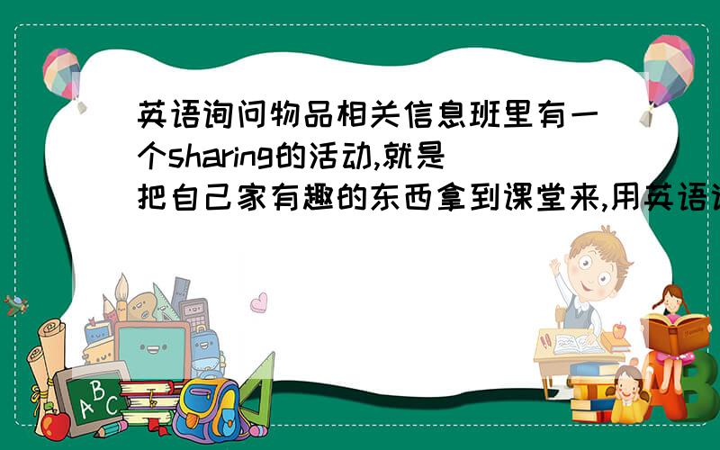 英语询问物品相关信息班里有一个sharing的活动,就是把自己家有趣的东西拿到课堂来,用英语说明展示.展示完后,让班里同学对这件物品提出相关问题.我想知道很多询问物品信息的句子,例如用