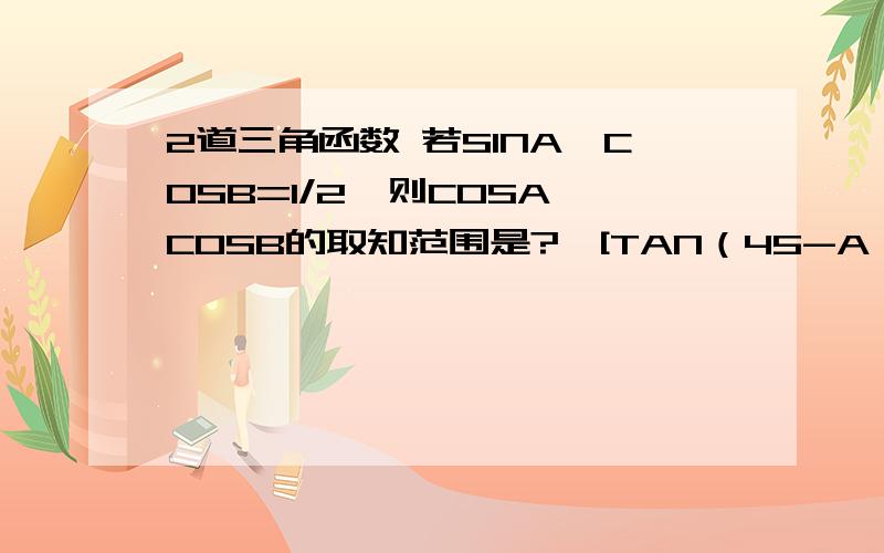 2道三角函数 若SINA*COSB=1/2,则COSA*COSB的取知范围是?{[TAN（45-A）]/1-TAN^2(45-A)}*[SINACOSA]/COS^2A-SIN^2A的直是多少?45是45度