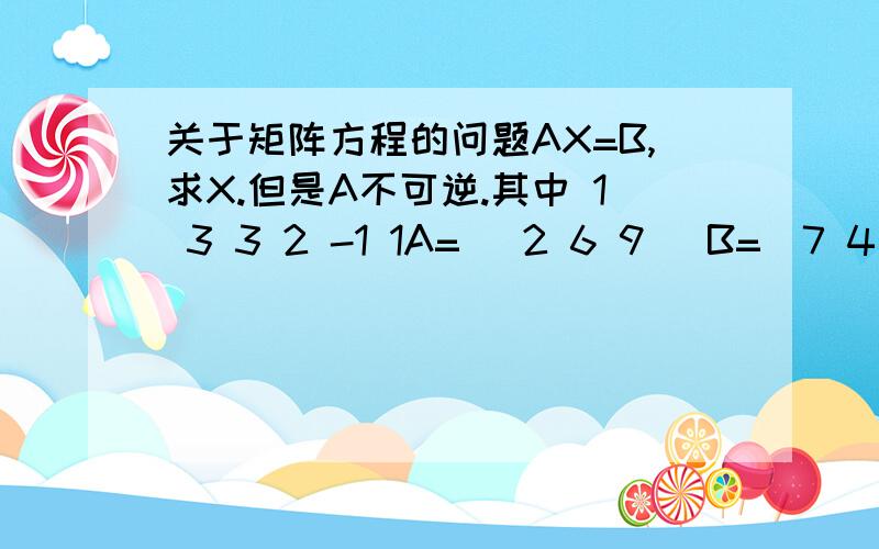 关于矩阵方程的问题AX=B,求X.但是A不可逆.其中 1 3 3 2 -1 1A= （2 6 9） B=（7 4 -1）.-1 -3 3 4 13 -7 我看参考书上面写的是先列出C(A,B）然后通过对C(A,B）这个新矩阵进行化简,化为阶梯矩阵,从而求出R(