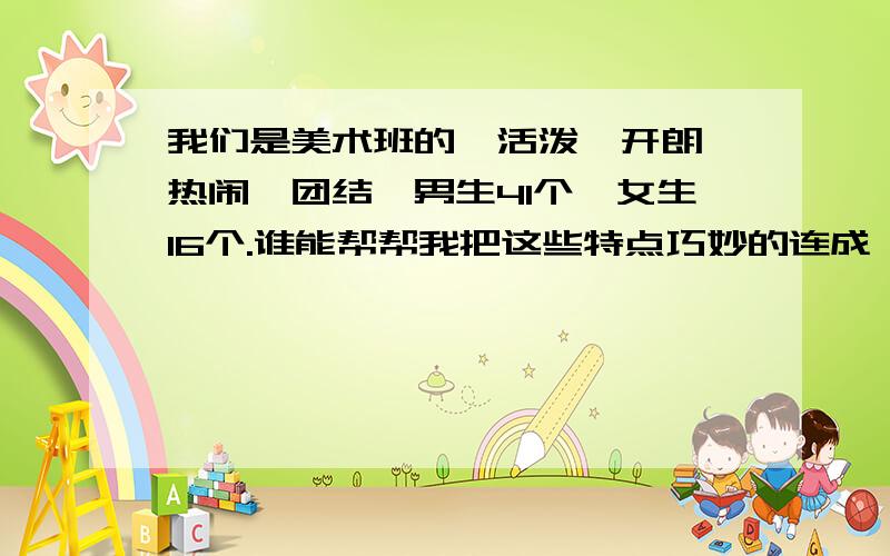 我们是美术班的,活泼、开朗、热闹、团结,男生41个、女生16个.谁能帮帮我把这些特点巧妙的连成一段或一句话!