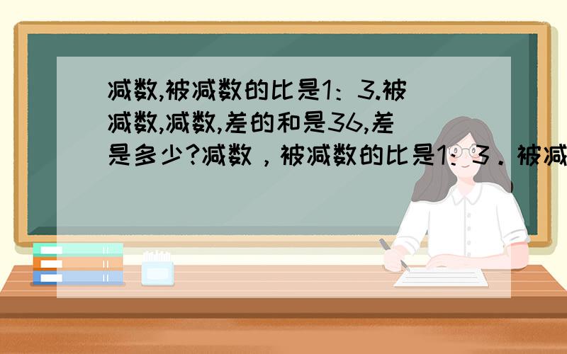 减数,被减数的比是1：3.被减数,减数,差的和是36,差是多少?减数，被减数的比是1：3。被减数，减数，差的和是24，差是多少？