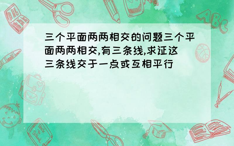 三个平面两两相交的问题三个平面两两相交,有三条线,求证这三条线交于一点或互相平行