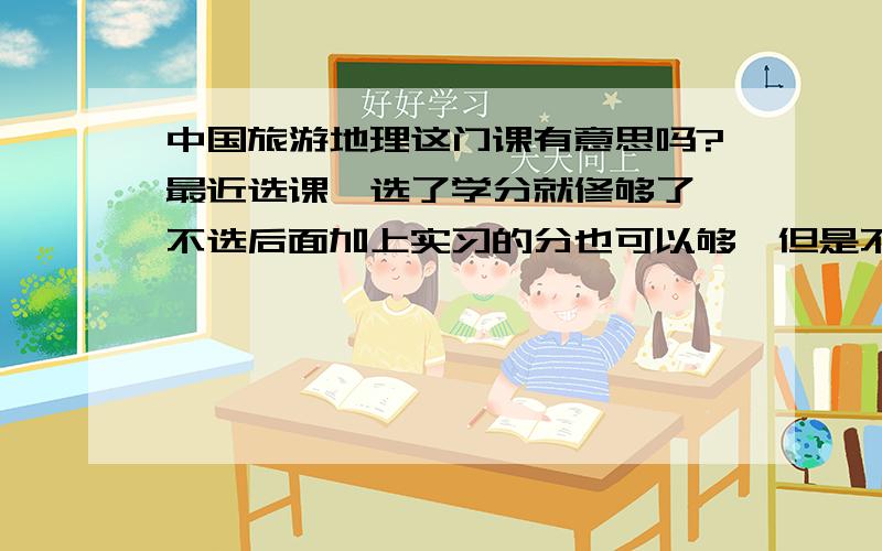 中国旅游地理这门课有意思吗?最近选课,选了学分就修够了,不选后面加上实习的分也可以够,但是不知道这门课有没有真正的帮助,各位帮帮忙吧~~