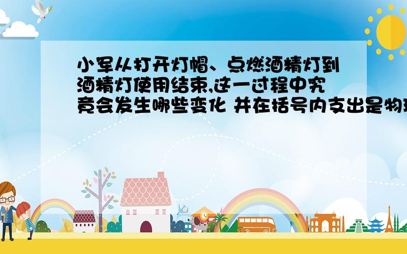 小军从打开灯帽、点燃酒精灯到酒精灯使用结束,这一过程中究竟会发生哪些变化 并在括号内支出是物理变化还是化学变化