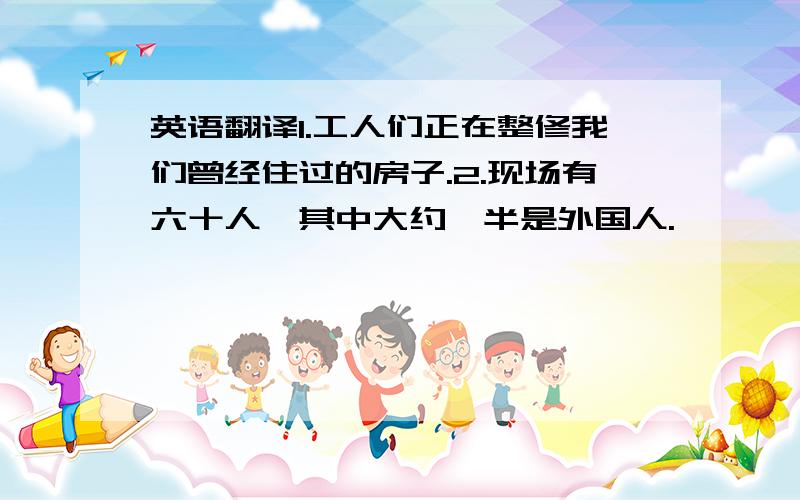 英语翻译1.工人们正在整修我们曾经住过的房子.2.现场有六十人,其中大约一半是外国人.