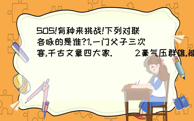 SOS!有种来挑战!下列对联各咏的是谁?1.一门父子三次客,千古文章四大家.( )2豪气压群雄,能使力士脱靴,贵妃捧砚;仙才媲美,不让参军俊逸,开府清新.( )3.玉账深宵悲骏马,楚歌四面促红妆.（ ）4