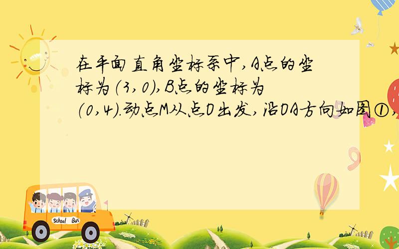 在平面直角坐标系中,A点的坐标为（3,0）,B点的坐标为（0,4）.动点M从点O出发,沿OA方向如图①,在平面直角坐标系中,A点坐标为（3,0）,B点坐标为(0,4) ,动点M从点O出发,沿OA方向以每秒1个单位长度