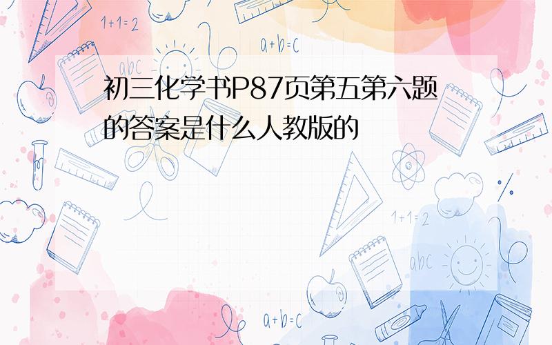 初三化学书P87页第五第六题的答案是什么人教版的