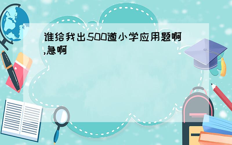 谁给我出500道小学应用题啊,急啊