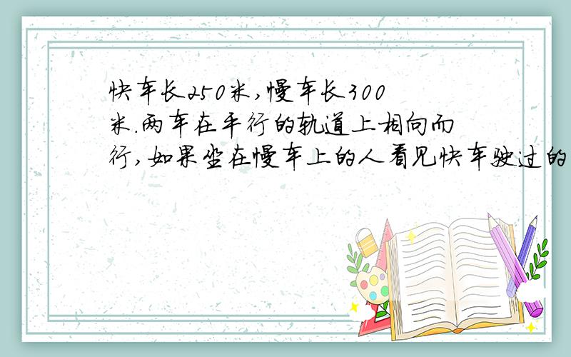 快车长250米,慢车长300米.两车在平行的轨道上相向而行,如果坐在慢车上的人看见快车驶过的时间是10秒,那么坐在快车上的人看见慢车驶过的时间是多少秒?甲乙两船在静水中的速度分别是20千