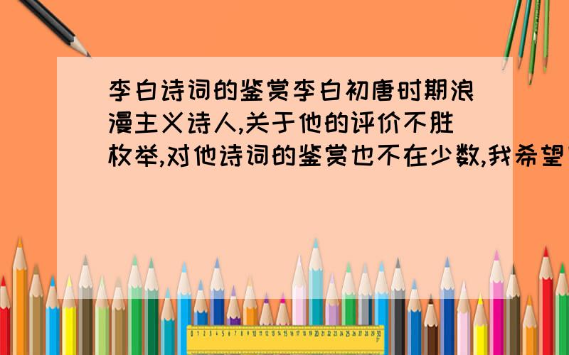 李白诗词的鉴赏李白初唐时期浪漫主义诗人,关于他的评价不胜枚举,对他诗词的鉴赏也不在少数,我希望回答者能,尽量的表达出自己的感受来...我愿给最真实的回答者15的悬赏.