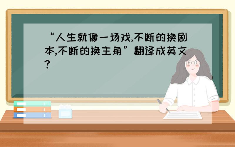 “人生就像一场戏,不断的换剧本,不断的换主角”翻译成英文?