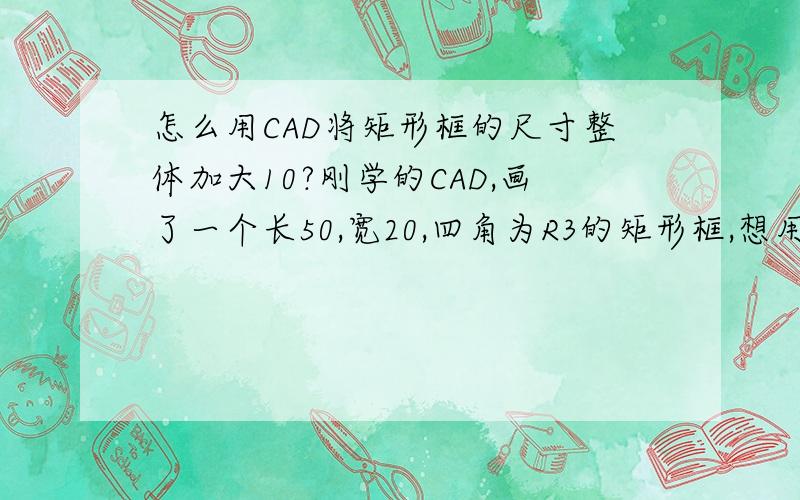 怎么用CAD将矩形框的尺寸整体加大10?刚学的CAD,画了一个长50,宽20,四角为R3的矩形框,想用缩放功能将这个矩形框整体加大10（注意不是放10倍,而是长度,宽度,R角都加大10）,是数控铣用,10个的铣