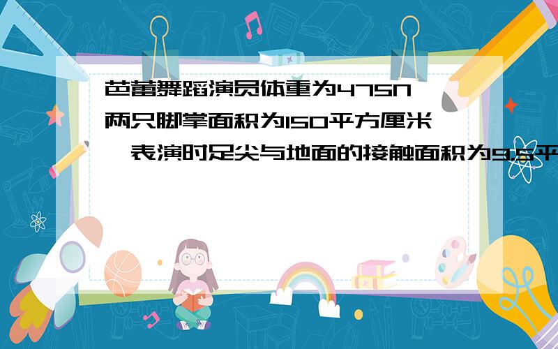 芭蕾舞蹈演员体重为475N,两只脚掌面积为150平方厘米,表演时足尖与地面的接触面积为9.5平方厘米,大象的体重6乘10的4次方N每只脚掌面积600平方厘米